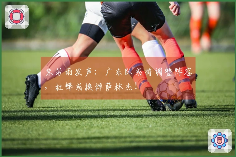朱芳雨发声：广东队或将调整阵容，杜锋或换掉萨林杰！