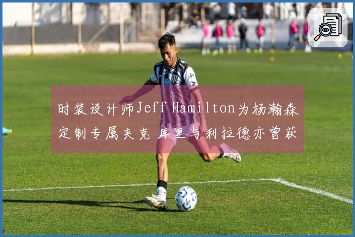 时装设计师Jeff Hamilton为杨瀚森定制专属夹克 库里与利拉德亦曾获赠