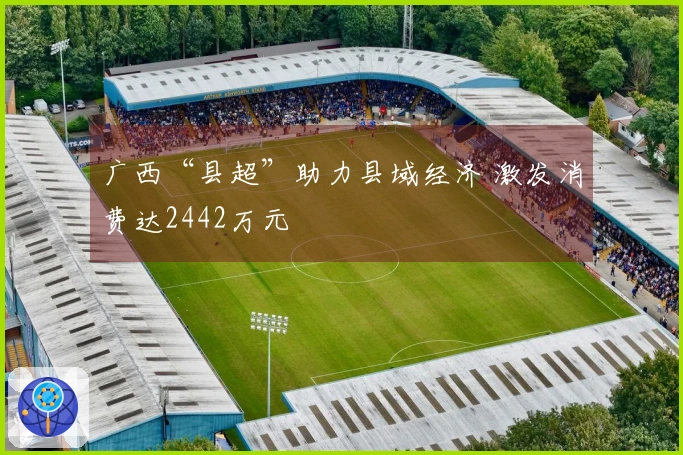 广西“县超”助力县域经济 激发消费达2442万元