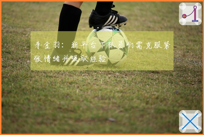 李金羽：新平台下队员们需克服紧张情绪并吸取经验