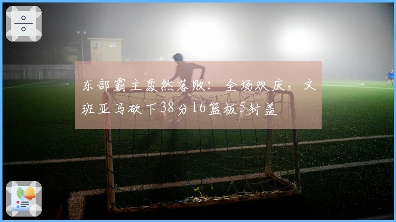 东部霸主轰然落败：全场欢庆，文班亚马砍下38分16篮板5封盖