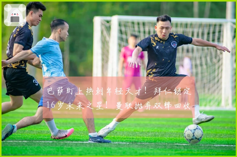 巴萨盯上热刺年轻天才！拜仁锁定16岁未来之星！曼联抛弃双锋回收8000万！