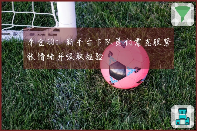 李金羽：新平台下队员们需克服紧张情绪并吸取经验