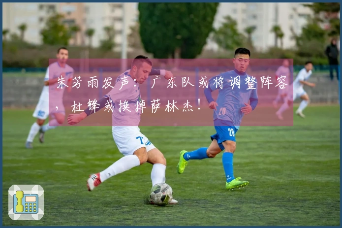 朱芳雨发声：广东队或将调整阵容，杜锋或换掉萨林杰！