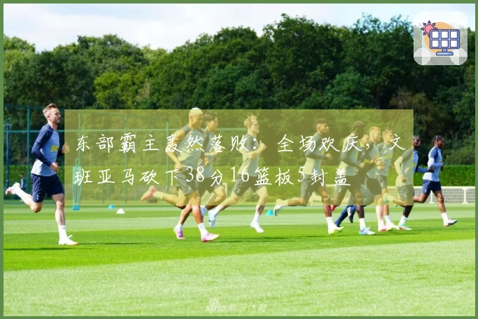 东部霸主轰然落败：全场欢庆，文班亚马砍下38分16篮板5封盖