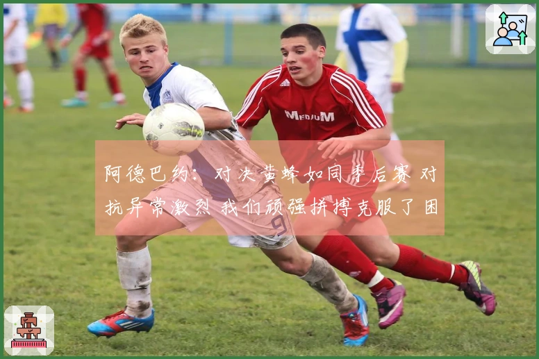 阿德巴约：对决黄蜂如同季后赛 对抗异常激烈 我们顽强拼搏克服了困难