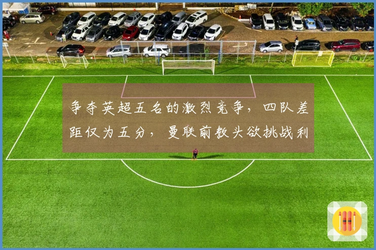 争夺英超五名的激烈竞争，四队差距仅为五分，曼联前教头欲挑战利物浦切尔西