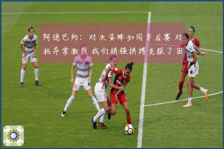 阿德巴约：对决黄蜂如同季后赛 对抗异常激烈 我们顽强拼搏克服了困难