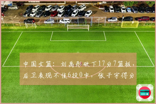 中国女篮：刘禹彤砍下17分7篮板，后卫表现不佳6投0中，张子宇得分突破两位数