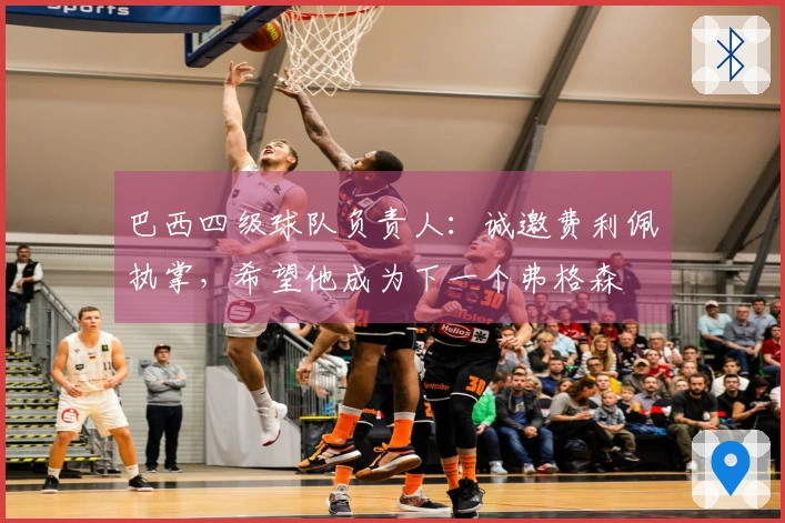 巴西四级球队负责人：诚邀费利佩执掌，希望他成为下一个弗格森