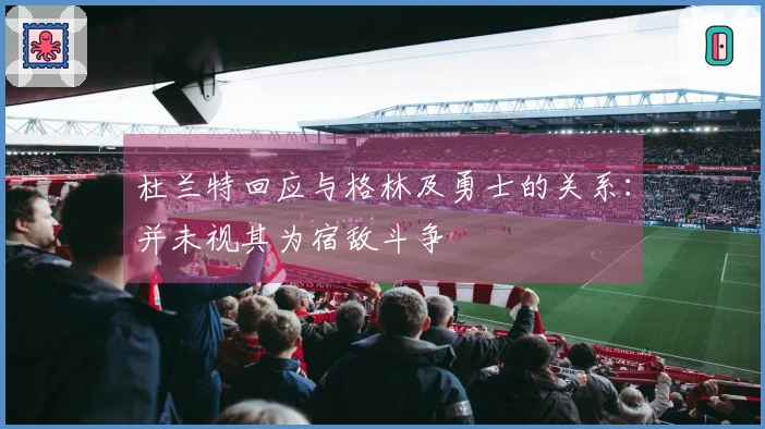 杜兰特回应与格林及勇士的关系：并未视其为宿敌斗争