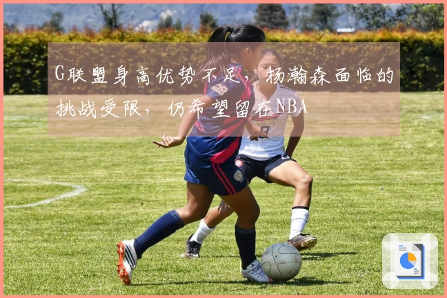 G联盟身高优势不足，杨瀚森面临的挑战受限，仍希望留在NBA
