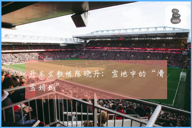 丹东女教练陈晓丹：雪地中的“滑雪妈妈”