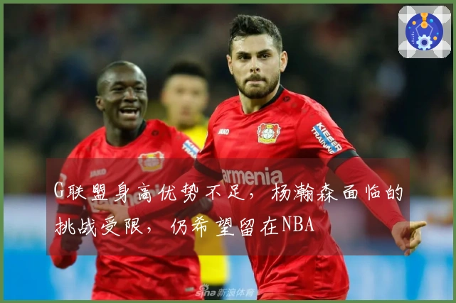 G联盟身高优势不足，杨瀚森面临的挑战受限，仍希望留在NBA