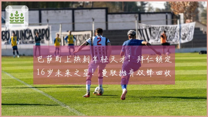 巴萨盯上热刺年轻天才！拜仁锁定16岁未来之星！曼联抛弃双锋回收8000万！