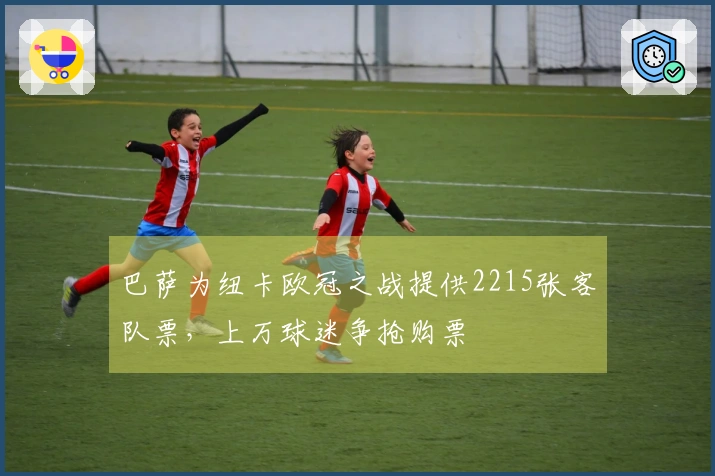 巴萨为纽卡欧冠之战提供2215张客队票，上万球迷争抢购票